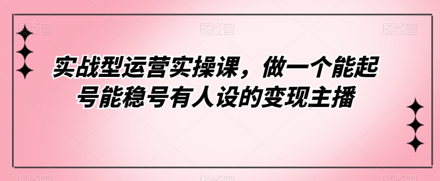 实战型运营实操课，做一个能起号能稳号有人设的变现主播插图