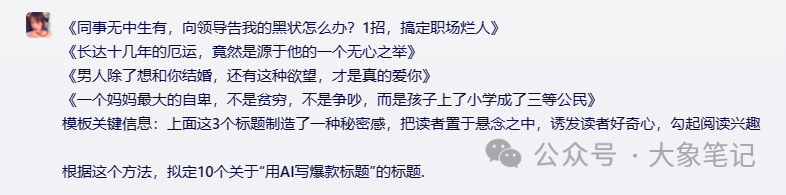 揭秘！15个AI爆款标题写作天花板级技巧，让你的标题封神绝绝子！大象笔记大家好，我是大象，很多人都都说题好文一半，甚至有人说：“一个会写标题的人抵得上千军万马！”这当然是夸张，但也很现实。因为用户只给了你1秒钟，你想让人看文章，你的标题就得第一时间抓住眼球，让人想点开。毕竟，谁也不愿意自己辛辛苦苦熬出来的文章，因为标题的原因， 没多少人点击来，阅读量更是寥寥无几所有的阅读和转发，标题是第一环。机会稍纵即逝，你只有1秒不到的时间，1秒内不能吸引用户点开，那么你的这篇文章就会石层大海了。我有个习惯，就是经常会在官方推荐的千万爆文里看标题，因为爆款标题的作用来得更直接，粉丝基数和调性的影响较小。大象总喜欢边看边分析，总是感触良多。今天，就主要分享大象总结的一些标题关键点和方法。耐用，靠谱！当然最后我们还将方法运用到AI里面，让AI协助我们取号标题。一、揭秘式标题标准标题模板：《同事无中生有，向领导告我的黑状怎么办？1招，搞定职场烂人》《长达十几年的厄运，竟然是源于他的一个无心之举》《男人除了想和你结婚，还有这种欲望，才是真的爱你》《一个妈妈最大的自卑，不是贫穷，不是争吵，而是孩子上了小学成了三等公民》《深夜，老板竟然给我发了一个调皮的表情！难道……》《因为这个，老板跪下来求我别辞职……》《那些只展示三天朋友圈的人，他们失去了……》模板关键信息：上面这3个标题制造了一种秘密感，把读者置于悬念之中，诱发读者好奇心，勾起阅读兴趣根据这个方法，拟定10个关于“XXXX”的标题.二、愤怒式《再插队你试试！给插队者最后的警告》《你凭什么说我不善良？》《有事直说，别问“在吗”》《开远光灯的都是大傻逼》《别再偷看我的朋友圈了！！》《互联网公司上班的，简直不是人》上面这个标题充满了愤怒感，能煽动读者情绪，表达出作者对插队者的憎恨.用给插队者警告的形式，把读者拉进现 场，使其对文章产生深度的共鸣. 根据这个方法，拟定10个关于“XXXX”的标题。 三、名人式《马云最新演讲：真正的强者，是在最孤立无援时依然坚守》《余光中：定期丢掉这4样东西，你的人生会更高级》《刘强东：我观察26年才发现，决胜千里的人都有这5种特质》《马化腾、张小龙推荐程序员看的十本好书》《罗永浩卖货1.1亿翻车被怼背后：任何领域赚钱，别想拿业余挑战专业 》《27岁年入千万的李佳琦上热搜：以为钱很好赚，是年轻人的最大错觉》《华晨宇承认生娃：没被好好爱过的人，还敢去爱吗？》《眼镜起雾怎么办？清华博士支招，一招搞定！》上面这些标题借助名人的力量，热点话题、KOL、以达到权威性，在标题中适当加进去，给标题带来热度，提高点击率。来为自己的文章贴金依据这个方法，拟定10个关于“XXXX”的标题。四、数字式《2023年延迟退休会到来吗？了解这4种原则，不会担忧》《一场灾难让我认清：孩子拥有这4个品质，将来有大出息》《宅家20天，吵架19天：病毒，正在考验8000万人的婚姻》《3个方法戒掉手机》《130斤瘦到90斤，减肥前后对比..》《4步告别脱妆卡粉》以上标题中列出详细的数字，如数量、步骤、方法等，能够吸引读者的注意力。因为它们传达了一种简洁明了的信息，给人一种实用性和可行性的印象。 根据这个方法，拟定10个“XXXX”有关的标题。 五、秒变式《法式大餐厨师亲自传授，秒变西餐礼仪小能手》模板关键信息：以上标题中使用了“秒变”二字，表达出短时间内快速改变或者提升西餐礼仪，让读者有迅速学会一项技能的感受。 根据这个方法，拟定10个关于“XXXX”的标题. 六、预测式(2022-2030,未来8年，三线城市二手房大趋势预测》以上标题使用了预测的方式来吸引读者，暗示了未来的趋势，让读者迫切想要了解这个趋势。根据这个方法，拟定10个关于“XXXX”的标题. 七、恐惧式《自己的名字都写不好，谁会看得起你？》《高血脂，瘫痪的前兆!》《30岁的人60岁的心脏》《老年人缺牙影响生活品质缺1颗牙，可能少活10年！》《不要再买这个菜了!因为它100%致癌!》《天啊!最常吃的水果竟然比砒霜还要毒!》《一生有三分之二的时间，是在床上度过的，为什么不选个好床垫呢?》以上标题涉及到人们最深层的情感，如恐惧、焦虑、担忧等.这些情感会激发读者的共鸣和 情感硼，使他们对标题中提到的问题或情境产生浓厚的兴趣根据这个方法，拟定10个关于“XXXX”的标题. 八、紧迫式标准标题模板：《不能再等了！中学是孩子人生的关键期，父母不懂这些，会耽误孩子一辈子》《学会这些英文单词，你就可以在广告圈混了！》《这么有趣的航空安全须知视频，你看过吗?》上面这个标题在读者心中制造了一种紧迫感，让他们感到需要立即采取行动至取相关信息以应 对即将到来的问题或机会.这种紧迫感驱使读者点击标题并阅读文章以满足他们的需求。根据这个方法，拟定10个关于“XXXX”的标题 九、特写式《睡不好，掉头发，不赚钱，35岁男人摆脱中年3苦，你需要这个办法》《宝宝3岁前不要吃这5类食物，对孩子健康影响大，家长要牢记》《我在家里的地位，取决于存款余额｜被存款羞辱的年轻人》《你知道多少品种猫，死在了后院手里吗？》《结婚前“我养你”，结婚后“是我养的你”》《我离异，还拖着仨孩子，你确定娶我全家？》通过描绘细节、表明场景，放大细节，让读者对具体的细节产生好奇心，让读者脑海中形成 生动的图像或场景，引发读者的感同身受；根据这个方法，拟定10个关于“XXXX”的标题. 十、提醒式《小心：你的指纹识别，对黑客没有卵用》《注意：别再用凉水刷牙了，40岁后你就知道危害》《雷区：买保险，你得小心的3个陷阱》《避坑：求职避坑指南，不要给黑中介再缴费了》《重点：夫妻之间再别说伤人话了，后果很严重！》《叮嘱：有一种人永远都认为自己是对的，遇到他，你得注意了》《重磅！公众号上线新功能“公共图片库”，能免费用图片了！》《刚刚！1月浙A牌摇号结果新鲜出炉！速查有没有你!》《太敢了！撕开社会真相，这部飙升8.9的新片，到底什么来头！》《突发！拼多多遭殃！“被迫”退出央视春晚独家》《运营人，你必须知道的2024裂变技巧》 上面这些标题分别使用了“注意”、“雷区”、“避坑”、”重点”、”叮嘱”最好、注意、必须、一定、千万、刚刚等提醒强调式的关键词， 直接点出某个行为、习惯或问题的危害或负面影响，引发读者的担忧和警觉 根据这个方法，拟定10个关于“XXXX”的文章标题十一、提问式《如何在小红书上找到适合宝宝的最佳护肤品》《如何让男朋友心甘情愿做家务?》《让你灌顶的一句话是什么?》《自律10年，是一种怎样的体验？》《那些不陪娃写作业的妈，后来都怎么样了》《一个人在大城市，如何过得精彩？》《新手小白如何写出10W+的文案？》《为什么现在男性普遍不再追求女性了？》上面这些标题分别使用了提问的方法，人的大脑在面对问题时，会下意识地寻求答案并验证自己的猜测。这种心理机制导致了点击率的提升50%。使用提问式标题时，刺激了读者大脑中的好奇心和求知欲。根据这个方法，拟定10个关于“XXXX”的文章标题十二、对比式《月薪3000的文案和月薪3W的文案，差别究竟在哪里?》《丈夫入狱，3段婚姻，儿子报复:生活的失败者，为什么能演出孝庄的露气?》《下班后的1小时，决定你未来5年的薪资》《制造三国乱世的并非刘备曹操，而是一个杀猪的，可后人都忽视了他》《你若好到毫无保留，对方就敢坏到肆无忌惮》《跪着的老师，教不出站着的学生》《这两个中年男的爱情故事，竟然比偶像剧还甜》《夏天空调开26度，宝宝最舒适？错！夏季空调怎么开，你来听我说》《14岁被迫辍学，3次历经生死，40岁成云南首富：人生永远不会没有路》通过数字对比、人群对比、矛盾对比等制造冲突，形成强烈反差，更容易引起读者的好奇心和打开欲望。突出它们之间的差异和对立，从而引发读者的兴趣。这种标题形式常常使用形容词或动词以强调两者之间的鲜明对比。根据这个方法，拟定10个关于“XXXX”的文章标题 十三、强调式《刚刚！1月浙A牌摇号结果新鲜出炉！速查有没有你!》《太敢了！撕开社会真相，这部飙升8.9的新片，到底什么来头！》《突发！拼多多遭殃！“被迫”退出央视春晚独家》《运营人，你必须知道的2021裂变技巧》上面这些标题通过一些强调词，比如最好、注意、必须、一定、千万、刚刚等，利用损失厌恶心理，给读者造成不打开这篇文章，损失就大了的感觉。根据这个方法，拟定6个关于“XXXX”的文章标题 十四、经验分享式《良心推荐：看完这5部BBC神级纪录片，英语水平提升几个Level！》《14个无法反驳的分手理由，教你完美躲过下一个情人节》《短视频创意素材5步走，有效提升线索量！》《视频号6大「变现」方法》《度娘实在太难用，试试这10个搜索工具吧》上面这些标题直接把文章分享的经验、干货技巧透露出来，给读者一个不得不看的理由，营造“花最小力气办最大事”的预期。 根据这个方法，拟定10个关于“XXXX”的文章标题 十五、认知矛盾式《裸辞后的第37天，我发现比996还累》《真正决定人生高度的，不是勤奋，而是懒人思维》《喂，第一次做人，我劝你做个坏人》《越努力，死得越快》《学英语要坚持的人，一定学不好》上面这些标题颠覆了大众固有认知，在读者惯性认知、熟悉事物的基础上添加了一些新的信息，但内容却是闻所未闻的，违背了常识。根据这个方法，拟定10个关于“XXXX”的文章标题 爆款标题技巧1. 引人瞩目: 标题采用强烈的情感词和形容词，引起读者的好奇心和兴趣:2.点名道姓:直接标明了主题，例如“xx”的某种使用方法或效果;3.利用数字:包括列表、排名、天数等数字元素，增加可读性，也能产生极大的关注度:4.亲身体验:作者只讲述自己的真实故事、经历和感受，加强信任感，更容易引起共鸣5.强调效果: 描述某种产品或服务的实用价值及其优势，强化其效果和品质6.提供贴切的建议和方法: 为读者提供直接的参考，并挑战他们的观念:7.疑问和猜想: 描述某种情境和疑问，并引导读者思考和发表观点;8.细节描写: 描绘某种产品或服务的具体细节和功效，让读者有形象的感受9.客观评价:提供正面或负面的客观评价，并给出合理的推荐或改进方案!10.唤起情感: 通过语气和情感词，让读者感同身受，与作者产生情感共鸣。 以上15个类型的取标题方法，也可以组合使用 适当的时候根据标题逻辑随机加入这关键词一个或两个，[宝藏、私藏、天花板、无限回购、YYDS、问爆、真香、封神、绝绝子、吹爆、万能、炸裂、深扒、神器、揭秘、抄作业、不踩雷闭眼入、谁用谁夸、坦白局、听劝、吐血整理、安利、新手小白、0基础、有手就行救命、泰裤辣、挑战]那么根据以上方法如何用AI取标题呢？以第一个为例：向AI发送得到回复：此时觉得还不够好吸引眼球，再输入指令：得到回复：基本可以选取做为标题了，细心的小伙伴们可能发现了，本文的标题就是这么来的。写在最后每个人都知道标题重要，但越是重要的东西越需要时间打磨，方法和技巧都只是工具，任何结果都需要自己的测试和总结。方法是方法，结果是结果，有神效但不是捷径。标题是标题，爆文是爆文，有关联但不划等号。我是大象，目前在做AI写作，副业从事新媒体运营，并拥有自己的工作室。借助AI技术趋势，我们可以做百家号、头条号和公众号流量主项目我通过发布多篇实用干货视频教学，我每天深入研究AI的应用，大部分文案和视频都由AI协助完成，使我的工作效率大幅提升，节省了近一半的人力成本。AI的趋势远不止于此，其潜力巨大。我强烈建议大家拥抱这一趋势。如果你还在犹豫不决，可能错失良机。如果你想系统学习AI爆文项目，请回复“报名”，了解更多详情。往期精彩回顾1.AI通用写作技巧分享 爆款文章平行结构的使用方法2.AI提高写作水平：我这里有9个开篇公式让你的文章更具有吸引力3.8个使用GPT「秘籍」，让你快速成为写作大师4.AI通用写作技巧分享 爆款文章之SCQA结构文章的使用方法5.AI写作独门绝技揭秘：如何用10个GPT提示词打造引人入胜的文章？6.AI视频制作痛点全覆盖：9大难点一网打尽，让你成为短视频大V7.解锁AI写作技巧：6个正文写作标准等你掌握8.AI通用写作技巧分享 3W结构的使用方法8.AI通用写作技巧分享 爆款文章之金字塔结构文章的使用方法大象笔记微信号：du4492扫码关注 了解更多内容点个【在看】，你最好看document.getElementById(“create_time”).innerHTML = (new Date(1704686787000)).toLocaleDateString(undefined,{year:”numeric”,month:”long”,day:”numeric”,hour:”numeric”,minute:”2-digit”})插图