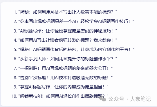 揭秘！15个AI爆款标题写作天花板级技巧，让你的标题封神绝绝子！大象笔记大家好，我是大象，很多人都都说题好文一半，甚至有人说：“一个会写标题的人抵得上千军万马！”这当然是夸张，但也很现实。因为用户只给了你1秒钟，你想让人看文章，你的标题就得第一时间抓住眼球，让人想点开。毕竟，谁也不愿意自己辛辛苦苦熬出来的文章，因为标题的原因， 没多少人点击来，阅读量更是寥寥无几所有的阅读和转发，标题是第一环。机会稍纵即逝，你只有1秒不到的时间，1秒内不能吸引用户点开，那么你的这篇文章就会石层大海了。我有个习惯，就是经常会在官方推荐的千万爆文里看标题，因为爆款标题的作用来得更直接，粉丝基数和调性的影响较小。大象总喜欢边看边分析，总是感触良多。今天，就主要分享大象总结的一些标题关键点和方法。耐用，靠谱！当然最后我们还将方法运用到AI里面，让AI协助我们取号标题。一、揭秘式标题标准标题模板：《同事无中生有，向领导告我的黑状怎么办？1招，搞定职场烂人》《长达十几年的厄运，竟然是源于他的一个无心之举》《男人除了想和你结婚，还有这种欲望，才是真的爱你》《一个妈妈最大的自卑，不是贫穷，不是争吵，而是孩子上了小学成了三等公民》《深夜，老板竟然给我发了一个调皮的表情！难道……》《因为这个，老板跪下来求我别辞职……》《那些只展示三天朋友圈的人，他们失去了……》模板关键信息：上面这3个标题制造了一种秘密感，把读者置于悬念之中，诱发读者好奇心，勾起阅读兴趣根据这个方法，拟定10个关于“XXXX”的标题.二、愤怒式《再插队你试试！给插队者最后的警告》《你凭什么说我不善良？》《有事直说，别问“在吗”》《开远光灯的都是大傻逼》《别再偷看我的朋友圈了！！》《互联网公司上班的，简直不是人》上面这个标题充满了愤怒感，能煽动读者情绪，表达出作者对插队者的憎恨.用给插队者警告的形式，把读者拉进现 场，使其对文章产生深度的共鸣. 根据这个方法，拟定10个关于“XXXX”的标题。 三、名人式《马云最新演讲：真正的强者，是在最孤立无援时依然坚守》《余光中：定期丢掉这4样东西，你的人生会更高级》《刘强东：我观察26年才发现，决胜千里的人都有这5种特质》《马化腾、张小龙推荐程序员看的十本好书》《罗永浩卖货1.1亿翻车被怼背后：任何领域赚钱，别想拿业余挑战专业 》《27岁年入千万的李佳琦上热搜：以为钱很好赚，是年轻人的最大错觉》《华晨宇承认生娃：没被好好爱过的人，还敢去爱吗？》《眼镜起雾怎么办？清华博士支招，一招搞定！》上面这些标题借助名人的力量，热点话题、KOL、以达到权威性，在标题中适当加进去，给标题带来热度，提高点击率。来为自己的文章贴金依据这个方法，拟定10个关于“XXXX”的标题。四、数字式《2023年延迟退休会到来吗？了解这4种原则，不会担忧》《一场灾难让我认清：孩子拥有这4个品质，将来有大出息》《宅家20天，吵架19天：病毒，正在考验8000万人的婚姻》《3个方法戒掉手机》《130斤瘦到90斤，减肥前后对比..》《4步告别脱妆卡粉》以上标题中列出详细的数字，如数量、步骤、方法等，能够吸引读者的注意力。因为它们传达了一种简洁明了的信息，给人一种实用性和可行性的印象。 根据这个方法，拟定10个“XXXX”有关的标题。 五、秒变式《法式大餐厨师亲自传授，秒变西餐礼仪小能手》模板关键信息：以上标题中使用了“秒变”二字，表达出短时间内快速改变或者提升西餐礼仪，让读者有迅速学会一项技能的感受。 根据这个方法，拟定10个关于“XXXX”的标题. 六、预测式(2022-2030,未来8年，三线城市二手房大趋势预测》以上标题使用了预测的方式来吸引读者，暗示了未来的趋势，让读者迫切想要了解这个趋势。根据这个方法，拟定10个关于“XXXX”的标题. 七、恐惧式《自己的名字都写不好，谁会看得起你？》《高血脂，瘫痪的前兆!》《30岁的人60岁的心脏》《老年人缺牙影响生活品质缺1颗牙，可能少活10年！》《不要再买这个菜了!因为它100%致癌!》《天啊!最常吃的水果竟然比砒霜还要毒!》《一生有三分之二的时间，是在床上度过的，为什么不选个好床垫呢?》以上标题涉及到人们最深层的情感，如恐惧、焦虑、担忧等.这些情感会激发读者的共鸣和 情感硼，使他们对标题中提到的问题或情境产生浓厚的兴趣根据这个方法，拟定10个关于“XXXX”的标题. 八、紧迫式标准标题模板：《不能再等了！中学是孩子人生的关键期，父母不懂这些，会耽误孩子一辈子》《学会这些英文单词，你就可以在广告圈混了！》《这么有趣的航空安全须知视频，你看过吗?》上面这个标题在读者心中制造了一种紧迫感，让他们感到需要立即采取行动至取相关信息以应 对即将到来的问题或机会.这种紧迫感驱使读者点击标题并阅读文章以满足他们的需求。根据这个方法，拟定10个关于“XXXX”的标题 九、特写式《睡不好，掉头发，不赚钱，35岁男人摆脱中年3苦，你需要这个办法》《宝宝3岁前不要吃这5类食物，对孩子健康影响大，家长要牢记》《我在家里的地位，取决于存款余额｜被存款羞辱的年轻人》《你知道多少品种猫，死在了后院手里吗？》《结婚前“我养你”，结婚后“是我养的你”》《我离异，还拖着仨孩子，你确定娶我全家？》通过描绘细节、表明场景，放大细节，让读者对具体的细节产生好奇心，让读者脑海中形成 生动的图像或场景，引发读者的感同身受；根据这个方法，拟定10个关于“XXXX”的标题. 十、提醒式《小心：你的指纹识别，对黑客没有卵用》《注意：别再用凉水刷牙了，40岁后你就知道危害》《雷区：买保险，你得小心的3个陷阱》《避坑：求职避坑指南，不要给黑中介再缴费了》《重点：夫妻之间再别说伤人话了，后果很严重！》《叮嘱：有一种人永远都认为自己是对的，遇到他，你得注意了》《重磅！公众号上线新功能“公共图片库”，能免费用图片了！》《刚刚！1月浙A牌摇号结果新鲜出炉！速查有没有你!》《太敢了！撕开社会真相，这部飙升8.9的新片，到底什么来头！》《突发！拼多多遭殃！“被迫”退出央视春晚独家》《运营人，你必须知道的2024裂变技巧》 上面这些标题分别使用了“注意”、“雷区”、“避坑”、”重点”、”叮嘱”最好、注意、必须、一定、千万、刚刚等提醒强调式的关键词， 直接点出某个行为、习惯或问题的危害或负面影响，引发读者的担忧和警觉 根据这个方法，拟定10个关于“XXXX”的文章标题十一、提问式《如何在小红书上找到适合宝宝的最佳护肤品》《如何让男朋友心甘情愿做家务?》《让你灌顶的一句话是什么?》《自律10年，是一种怎样的体验？》《那些不陪娃写作业的妈，后来都怎么样了》《一个人在大城市，如何过得精彩？》《新手小白如何写出10W+的文案？》《为什么现在男性普遍不再追求女性了？》上面这些标题分别使用了提问的方法，人的大脑在面对问题时，会下意识地寻求答案并验证自己的猜测。这种心理机制导致了点击率的提升50%。使用提问式标题时，刺激了读者大脑中的好奇心和求知欲。根据这个方法，拟定10个关于“XXXX”的文章标题十二、对比式《月薪3000的文案和月薪3W的文案，差别究竟在哪里?》《丈夫入狱，3段婚姻，儿子报复:生活的失败者，为什么能演出孝庄的露气?》《下班后的1小时，决定你未来5年的薪资》《制造三国乱世的并非刘备曹操，而是一个杀猪的，可后人都忽视了他》《你若好到毫无保留，对方就敢坏到肆无忌惮》《跪着的老师，教不出站着的学生》《这两个中年男的爱情故事，竟然比偶像剧还甜》《夏天空调开26度，宝宝最舒适？错！夏季空调怎么开，你来听我说》《14岁被迫辍学，3次历经生死，40岁成云南首富：人生永远不会没有路》通过数字对比、人群对比、矛盾对比等制造冲突，形成强烈反差，更容易引起读者的好奇心和打开欲望。突出它们之间的差异和对立，从而引发读者的兴趣。这种标题形式常常使用形容词或动词以强调两者之间的鲜明对比。根据这个方法，拟定10个关于“XXXX”的文章标题 十三、强调式《刚刚！1月浙A牌摇号结果新鲜出炉！速查有没有你!》《太敢了！撕开社会真相，这部飙升8.9的新片，到底什么来头！》《突发！拼多多遭殃！“被迫”退出央视春晚独家》《运营人，你必须知道的2021裂变技巧》上面这些标题通过一些强调词，比如最好、注意、必须、一定、千万、刚刚等，利用损失厌恶心理，给读者造成不打开这篇文章，损失就大了的感觉。根据这个方法，拟定6个关于“XXXX”的文章标题 十四、经验分享式《良心推荐：看完这5部BBC神级纪录片，英语水平提升几个Level！》《14个无法反驳的分手理由，教你完美躲过下一个情人节》《短视频创意素材5步走，有效提升线索量！》《视频号6大「变现」方法》《度娘实在太难用，试试这10个搜索工具吧》上面这些标题直接把文章分享的经验、干货技巧透露出来，给读者一个不得不看的理由，营造“花最小力气办最大事”的预期。 根据这个方法，拟定10个关于“XXXX”的文章标题 十五、认知矛盾式《裸辞后的第37天，我发现比996还累》《真正决定人生高度的，不是勤奋，而是懒人思维》《喂，第一次做人，我劝你做个坏人》《越努力，死得越快》《学英语要坚持的人，一定学不好》上面这些标题颠覆了大众固有认知，在读者惯性认知、熟悉事物的基础上添加了一些新的信息，但内容却是闻所未闻的，违背了常识。根据这个方法，拟定10个关于“XXXX”的文章标题 爆款标题技巧1. 引人瞩目: 标题采用强烈的情感词和形容词，引起读者的好奇心和兴趣:2.点名道姓:直接标明了主题，例如“xx”的某种使用方法或效果;3.利用数字:包括列表、排名、天数等数字元素，增加可读性，也能产生极大的关注度:4.亲身体验:作者只讲述自己的真实故事、经历和感受，加强信任感，更容易引起共鸣5.强调效果: 描述某种产品或服务的实用价值及其优势，强化其效果和品质6.提供贴切的建议和方法: 为读者提供直接的参考，并挑战他们的观念:7.疑问和猜想: 描述某种情境和疑问，并引导读者思考和发表观点;8.细节描写: 描绘某种产品或服务的具体细节和功效，让读者有形象的感受9.客观评价:提供正面或负面的客观评价，并给出合理的推荐或改进方案!10.唤起情感: 通过语气和情感词，让读者感同身受，与作者产生情感共鸣。 以上15个类型的取标题方法，也可以组合使用 适当的时候根据标题逻辑随机加入这关键词一个或两个，[宝藏、私藏、天花板、无限回购、YYDS、问爆、真香、封神、绝绝子、吹爆、万能、炸裂、深扒、神器、揭秘、抄作业、不踩雷闭眼入、谁用谁夸、坦白局、听劝、吐血整理、安利、新手小白、0基础、有手就行救命、泰裤辣、挑战]那么根据以上方法如何用AI取标题呢？以第一个为例：向AI发送得到回复：此时觉得还不够好吸引眼球，再输入指令：得到回复：基本可以选取做为标题了，细心的小伙伴们可能发现了，本文的标题就是这么来的。写在最后每个人都知道标题重要，但越是重要的东西越需要时间打磨，方法和技巧都只是工具，任何结果都需要自己的测试和总结。方法是方法，结果是结果，有神效但不是捷径。标题是标题，爆文是爆文，有关联但不划等号。我是大象，目前在做AI写作，副业从事新媒体运营，并拥有自己的工作室。借助AI技术趋势，我们可以做百家号、头条号和公众号流量主项目我通过发布多篇实用干货视频教学，我每天深入研究AI的应用，大部分文案和视频都由AI协助完成，使我的工作效率大幅提升，节省了近一半的人力成本。AI的趋势远不止于此，其潜力巨大。我强烈建议大家拥抱这一趋势。如果你还在犹豫不决，可能错失良机。如果你想系统学习AI爆文项目，请回复“报名”，了解更多详情。往期精彩回顾1.AI通用写作技巧分享 爆款文章平行结构的使用方法2.AI提高写作水平：我这里有9个开篇公式让你的文章更具有吸引力3.8个使用GPT「秘籍」，让你快速成为写作大师4.AI通用写作技巧分享 爆款文章之SCQA结构文章的使用方法5.AI写作独门绝技揭秘：如何用10个GPT提示词打造引人入胜的文章？6.AI视频制作痛点全覆盖：9大难点一网打尽，让你成为短视频大V7.解锁AI写作技巧：6个正文写作标准等你掌握8.AI通用写作技巧分享 3W结构的使用方法8.AI通用写作技巧分享 爆款文章之金字塔结构文章的使用方法大象笔记微信号：du4492扫码关注 了解更多内容点个【在看】，你最好看document.getElementById(“create_time”).innerHTML = (new Date(1704686787000)).toLocaleDateString(undefined,{year:”numeric”,month:”long”,day:”numeric”,hour:”numeric”,minute:”2-digit”})插图1