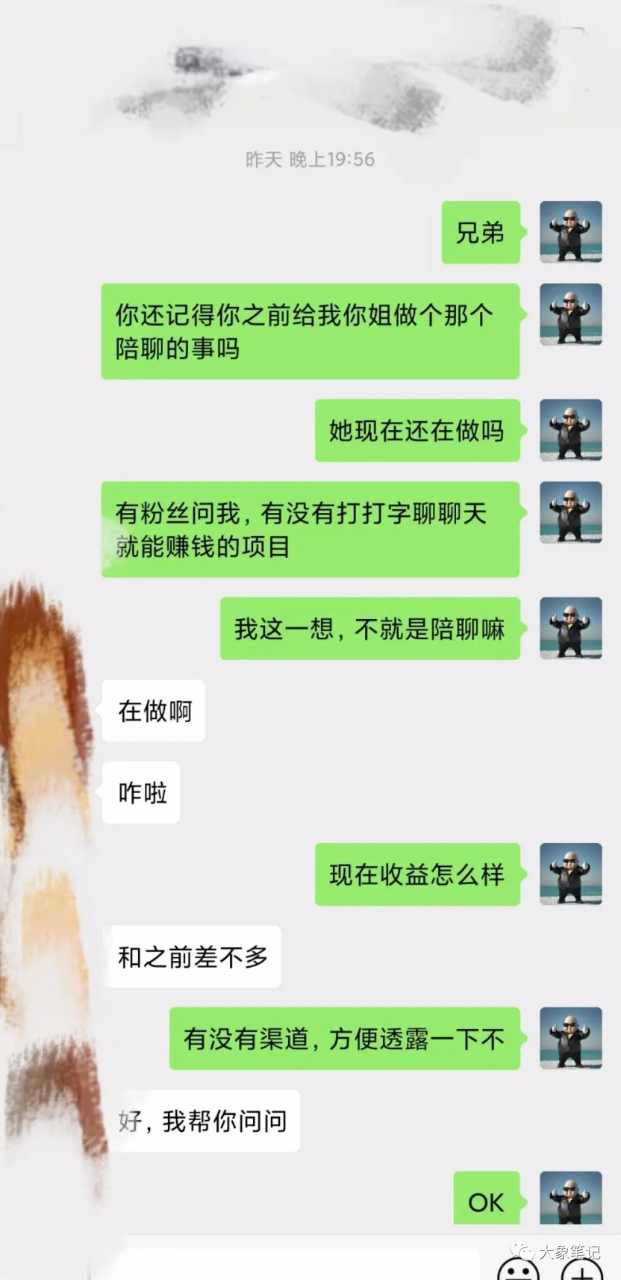 35岁全职妈妈靠聊天打字翻身，居然半年拿下20W！想赚钱就好好学大象笔记Hello，宝子们，我是大象，欢迎大家添加我的微信：du4492再三声明：本人只要分享出来的项目本身都是免费的和完整的，不会找任何理由跟你收费（除非课程中用到的一些付费工具）1、《导师训练营2.0》—我又找到宝了！千万别错过的创业合伙人计划｜快来看！2、搞钱社群 ———-?大象项目研习社 | 一个专门搞钱的社群今天我要和大家分享一个项目：暴力的男粉老项目！这个项目真是太厉害了，只需要聊天打字就能一天赚200多块钱。这个项目利用了一个平台和一些矩阵操作，可以让你的收益翻倍。最近我收到了一些粉丝的提问，他们想知道有没有一种简单的项目，不需要投资，只需要打打字就能赚钱。我真的被难住了，他们是希望“马儿”跑起来，但又不想让“马儿”吃草啊！但是经过我半天的琢磨，我真的找到了一种符合这个需求的项目！就是做一个”陪聊”工作。                              之前有个朋友想让我做这个，当时我手头还有其他的项目，所以没能实现。但是这个人一直在做这个项目，而且收益很高，每天都能赚几千块钱。虽然这是两年前的项目，但我觉得现在可能还是可行的。并且我已经帮大家找到了一个渠道，自己试了一下，效果还不错！只要打字，一个小时就能赚到20块钱。这个项目的原理很简单，就是在一个交友平台上陪人聊天。男生想和女生聊天就需要付费，一条文字消息是0.1元，语音是3块钱1分钟，视频是5块钱1分钟。这个项目更适合女生做，或者有女性资源的朋友来做。如果你是男生的话，可以让你身边的女性朋友帮忙认证账号，然后你们可以打字聊天。或者你可以直接雇人来做，准备一些手机，然后找几个小姐姐来聊天，收益五五分成。实际上，应用商店里有很多类似的平台，大家可以去测试一下。昨天我朋友给了我一个渠道，我感觉流量挺高。你注册之后，不需要做任何操作，就会有很多人来找你聊天。我还要分享给大家一个秘诀：注册之后，你需要提升自己的形象，就像玩微信一样。设置好头像，打造好自己的朋友圈，做出真实的形象，这样找你聊天的人就会更多。提现很简单，门槛也很低，10个金币等于1块钱。首次你可以提现5块钱，以后只需要20个金币就可以提现。而且获取金币的速度很快，发送一条文字消息就会得到1.1个金币。好了，废话不多说了，我已经为大家准备好了一个渠道。如果你们觉得一个平台不够玩，可以自己去应用商店搜索关键字“聊天”，就会找到很多类似的平台。流量好坏，你们可以自行测试。希望大家能够赚到更多的钱！更多项目如果你想了解更多项目课程，请直接关注大象项目库，每天更新5-20个精品项目资源。
                    大象笔记
                    一个持续分享搞钱的人，专注互联网思维+项目实操+变现工具
                  公众号该公众号已被封禁今天的项目分享就到这里了，希望对你有所帮助！看完先点亮“在看”再点“赞”，这是对作者的尊重和支持，谢谢大家！如果有任何疑问，可以添加大象的微信进行深入交流！公号：大象笔记，一个只讲赚钱的博主，私聊（赚钱）和1000名搞钱达人一起搞钱，并送38个月入过万的互联网项目。每天更新一篇赚钱干货文章，日更达人，寻找创业合伙人喜欢点赞，更多干货点击左上角我的头像，进入主页了解，交流学习du4492。更多一手项目干货，尽在公众号“大象笔记”，文章均首发在此document.getElementById(“create_time”).innerHTML = (new Date(1699159007000)).toLocaleDateString(undefined,{year:”numeric”,month:”long”,day:”numeric”,hour:”numeric”,minute:”2-digit”})插图1