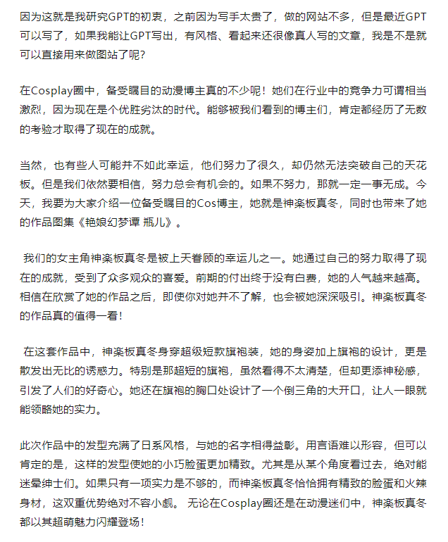 用AI更新网站方法来啦！3步学会万能指令方式，写出真人级文章大象笔记       大家好，我是大象 最近不知道大家是否开始使用各种AI技术，但对我来说，AI真的改变了我的工作方式。刚开始做网站时，我自己写稿，每天写五篇，写到天荒地老。后来收入增加了，开始请小编写稿。如果是临时的小编，一篇800字的稿子收费15块。如果是专属的小编，因为风格一直不变，并且能与用户互动，一篇800字的稿子收费30块。然而，今年一切都变了，我完全改变了做网站的方式。现在，我可以灵活地使用GPT，简直就像得到了一个永不疲倦的写手，可以一天写上百篇文章。我花了将近半年的时间进行研究，试图找出如何使用GPT来写出符合百度SEO标准的文章以获取更多收入。我的研究方向是图站，因为我的想法很简单，就是让GPT去写出适合的文章，并匹配上合适的关键词，从而提高排名。我花了很长时间进行不间断的研究，最终找到了适合用于图站、权重站和公众号等用途的写作方法。如果你对上述应用有兴趣，可以了解一下我的研究思路。比如说做图站：这是一篇1000字左右的文章，用AI写，只需要2分钟这看上去已经可以看了对吧？符合主题，而且用词非常严谨。当我拿出这篇文章时，你会感受到其中的差异这就是15块小编和30块小编之间的区别。虽然有些空话，但已经能够保证每篇文章的风格一致，尽管用词不一样，但看起来几乎接近于真人写作的水准，而且所花的时间也只需要三分钟。我进行了测试，这种文章的效果是最好的，比那种没有灵魂的文章在排名和收录方面要好得多。接下来我分享下我的两个经验点：1、你需要给详细的资料。首先3.5版本，它是不联网的，它没办法通过搜索引擎，知道说的是谁。比如：你让它帮写一篇关于某个人的文章。这时，你就能得到一篇胡言乱语，不知所云的文章了。这种文章显然不能用在网站上，因为虽然是原创，字数也够，但是答非所问，云里雾里这时我就知道了，纯粹让它去写，绝对不行。那我们就可以换个思路，比如提供一点内容，让它去改。比如给点资料：某某某出生于1998年，长相甜美，微博有100万粉丝，今天拍了一套图集，叫XXXX。帮我改写一篇800字，切符合SEO的文章。实际上，在SEO优化中，内容的质量和真实性是非常重要的。使用虚假或无意义的内容来追求搜索引擎优化是不可取的，这样的做法可能会遭受搜索引擎的惩罚，并且对用户体验也会造成负面影响。2、用格式生成资料根据之前经验，你给的资料提示词越多，回响就越好。我想了一下，让我对每一个网红写一段一两百字的话，太辛苦了。能不能用AI自己给自己写呢？?那么我们是不是可以想个办法，生成一套资料，反正用户也不太管资料是否真实？我给大家看看我最初的指令，效果还行。有了这套指令，我们能省去繁琐的文章生成过程。一旦生成完成，只需利用AI的改写能力，即可撰写符合SEO要求的文章。 虽然效果比不上我所写的原创文章，但在高权重网站和图库中，仍能勉强使用。当然，这还缺了一些关键步骤，若想写出真实感十足的文章，就需要涉及更多技巧。本次方法适合两类人：1、站长2、公众号主3、低成本想赚点小钱，但没有方向的人。因为就是围绕着写真站、权重站、搜一搜、看一看去学习怎么调教AI。我已经用GPT搭建了好几个项目：1、权重站2、图集站3、AI站4、写知乎5、用AI做视频如果想要项目详细资料课程的可以加我微信免费领取，我是大象，一个专门搞钱的自媒体博主如果想了解更多项目拆解的，可以进大象项目研习社｜一个专门搞钱的社群，每天分享干货，也分享更多赚钱项目我又找到宝了！千万别错过的创业合伙人计划｜快来看！大象项目研习社 | 一个专门搞钱的社群最近还推出了创业合伙人计划｜项目推荐，想要了解的可以加薇：du4492，回复（合伙人）了解公号：大象笔记，一个只讲赚钱的博主，私聊（赚钱）和1000名搞钱达人一起搞钱，并送38个月入过万的互联网项目。每天更新一篇赚钱干货文章，日更达人，寻找创业合伙人喜欢点赞，更多干货点击左上角我的头像，进入主页了解，交流学习du4492。更多一手项目干货，尽在公众号“大象笔记”，文章均首发于此。document.getElementById(“create_time”).innerHTML = (new Date(1697184195000)).toLocaleDateString(undefined,{year:”numeric”,month:”long”,day:”numeric”,hour:”numeric”,minute:”2-digit”})插图