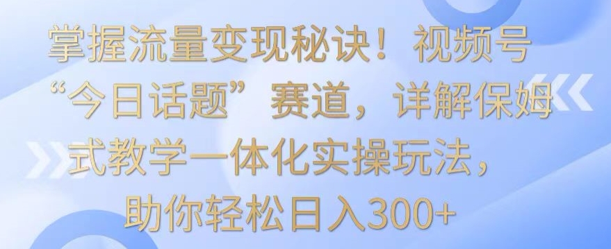 掌握流量变现秘诀！视频号“今日话题”赛道，详解保姆式教学一体化实操玩法，助你轻松日入300+插图