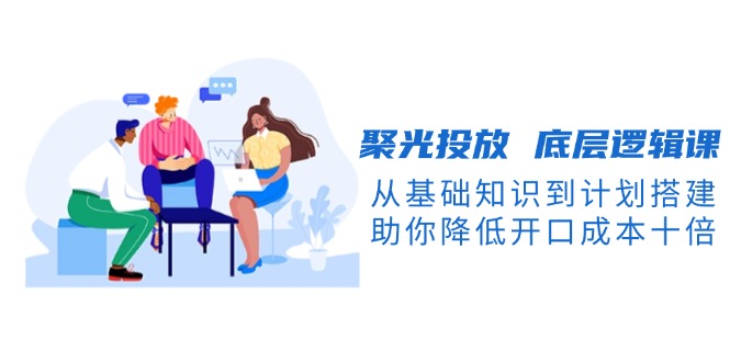 （13844期）聚光投放 底层逻辑课，从基础知识到计划搭建，助你降低开口成本十倍插图