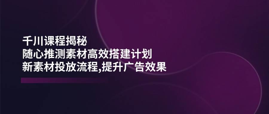 千川课程揭秘：随心推测素材高效搭建计划,新素材投放流程,提升广告效果插图