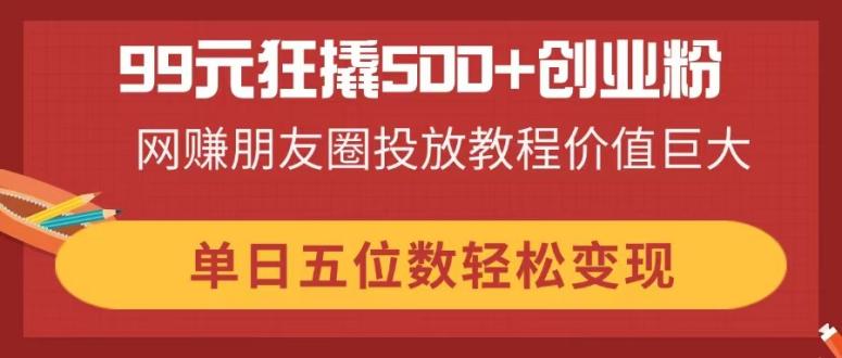 （14247期）99元狂撬500+创业粉，网赚朋友圈投放教程价值巨大，单日五位数轻松变现插图