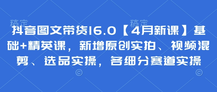 抖音图文带货16.0【4月新课】基础+精英课，新增原创实拍、视频混剪、选品实操，各细分赛道实操插图