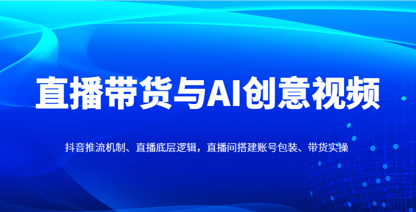 直播带货与AI创意视频，抖音推流机制、直播底层逻辑，直播间搭建账号包装、带货实操插图