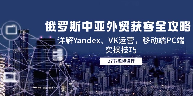 （14959期）俄罗斯中亚外贸获客全攻略，详解Yandex、VK运营，移动端PC端实操技巧插图