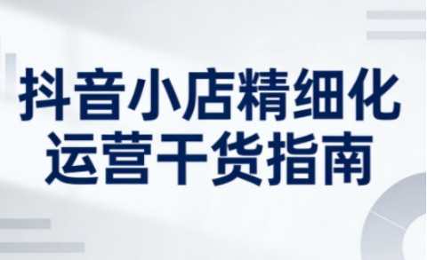 抖音小店精细化运营干货指南新版，助力商家系统提升店铺运营能力（更新26年5月）插图